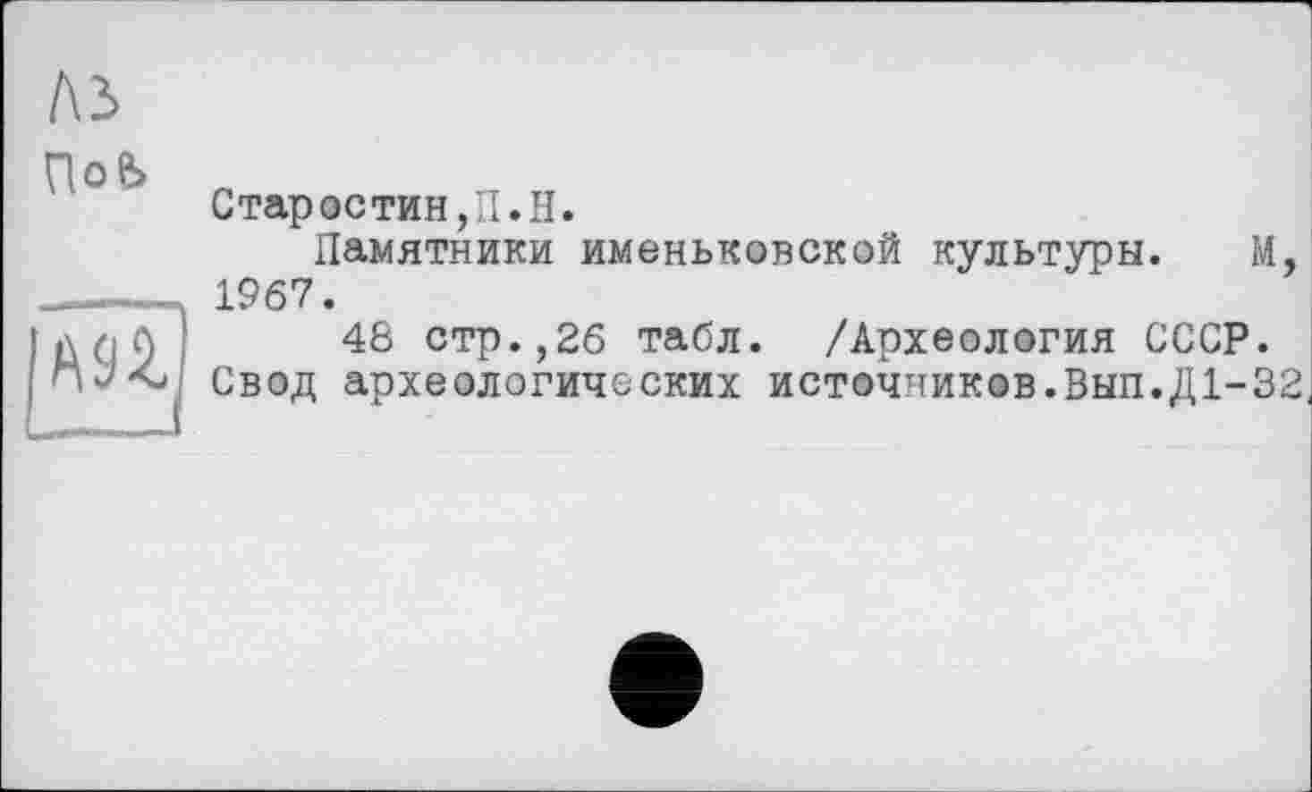 ﻿№
ПоЬ
Старостин,П.H.
Памятники именьковской культуры. М, .1967.
длЛ 48 стр.,26 табл. /Археология СССР.
Свод археологических источников.Вып.Д1-32